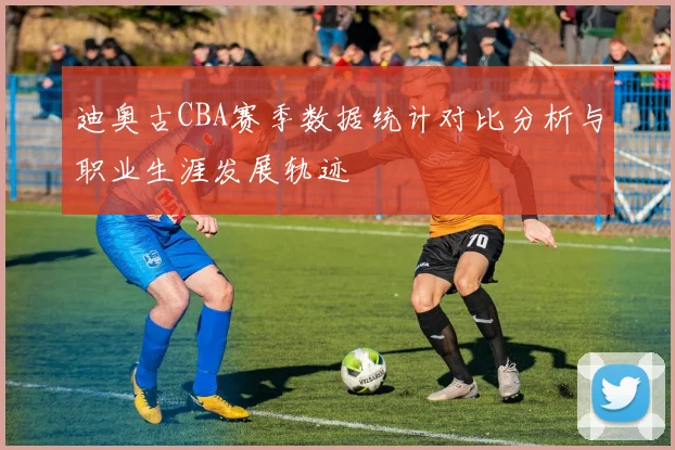 迪奥古CBA赛季数据统计对比分析与职业生涯发展轨迹