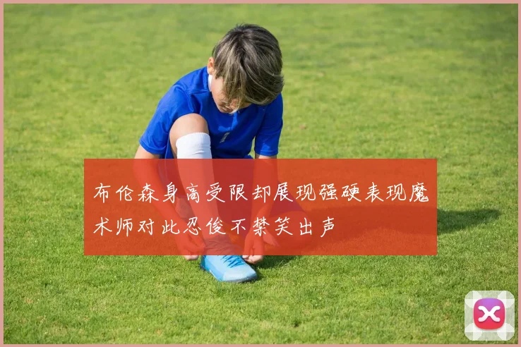 布伦森身高受限却展现强硬表现魔术师对此忍俊不禁笑出声