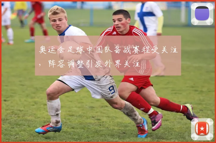 奥运会足球中国队备战赛程受关注，阵容调整引发外界关注